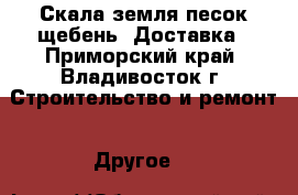 Скала земля песок щебень. Доставка - Приморский край, Владивосток г. Строительство и ремонт » Другое   